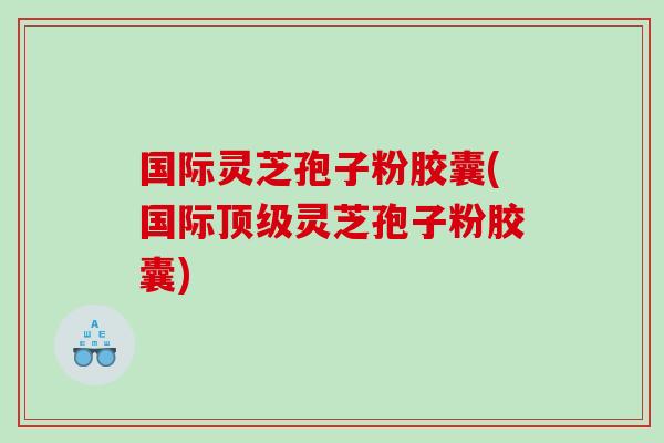 国际灵芝孢子粉胶囊(国际灵芝孢子粉胶囊)