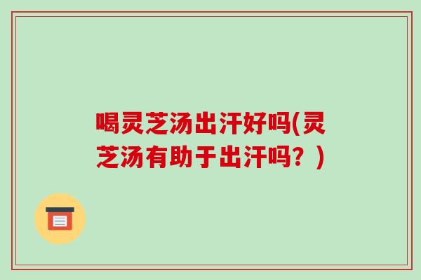 喝灵芝汤出汗好吗(灵芝汤有助于出汗吗？)