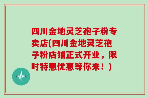四川金地灵芝孢子粉专卖店(四川金地灵芝孢子粉店铺正式开业,限时特惠优惠等你来!) 四川金地灵芝孢子粉专卖店(四川金地灵芝孢子粉店铺正式开业,限时特惠优惠等你来!)