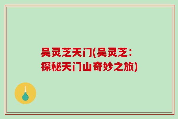 吴灵芝天门(吴灵芝:探秘天门山奇妙之旅) 吴灵芝天门(吴灵芝:探秘天门山奇妙之旅)