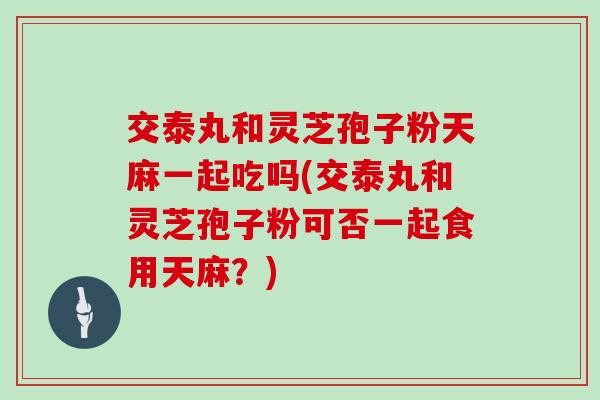 交泰丸和灵芝孢子粉天麻一起吃吗(交泰丸和灵芝孢子粉可否一起食用天麻?) 交泰丸和灵芝孢子粉天麻一起吃吗(交泰丸和灵芝孢子粉可否一起食用天麻?)