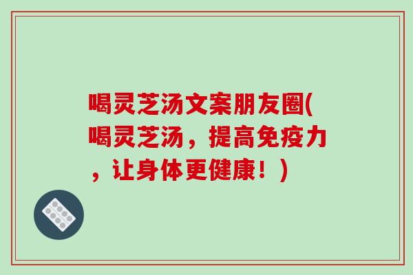 喝灵芝汤文案朋友圈(喝灵芝汤，提高免疫力，让身体更健康！)