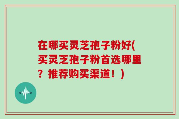 在哪买灵芝孢子粉好(买灵芝孢子粉首选哪里？推荐购买渠道！)