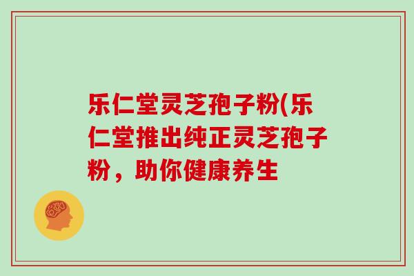 乐仁堂灵芝孢子粉(乐仁堂推出纯正灵芝孢子粉，助你健康养生