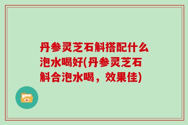 丹参灵芝石斛搭配什么泡水喝好(丹参灵芝石斛合泡水喝，效果佳)