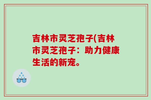 吉林市灵芝孢子(吉林市灵芝孢子：助力健康生活的新宠。
