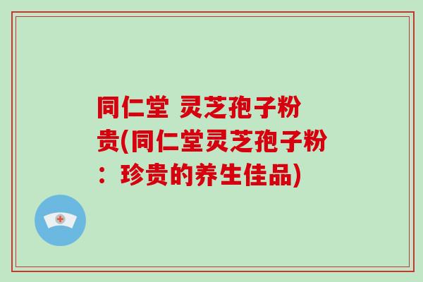 同仁堂 灵芝孢子粉 贵(同仁堂灵芝孢子粉：珍贵的养生佳品)