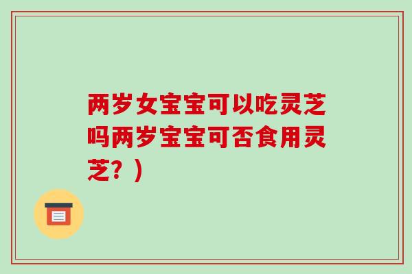 两岁女宝宝可以吃灵芝吗两岁宝宝可否食用灵芝？)