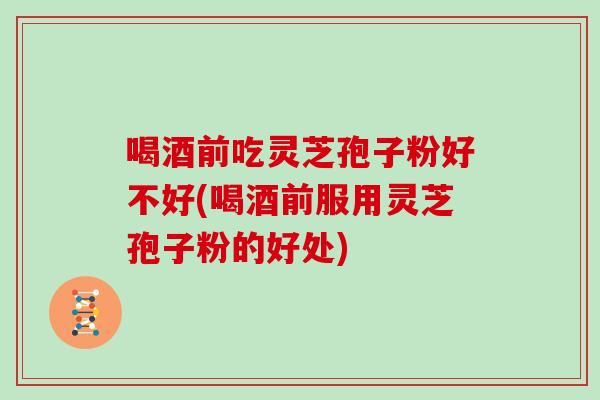 喝酒前吃灵芝孢子粉好不好(喝酒前服用灵芝孢子粉的好处)