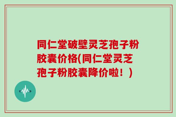 同仁堂破壁灵芝孢子粉胶囊价格(同仁堂灵芝孢子粉胶囊降价啦！)