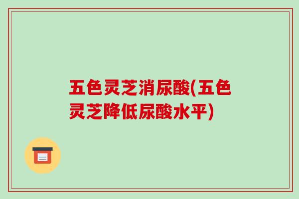 五色灵芝消尿酸(五色灵芝降低尿酸水平)