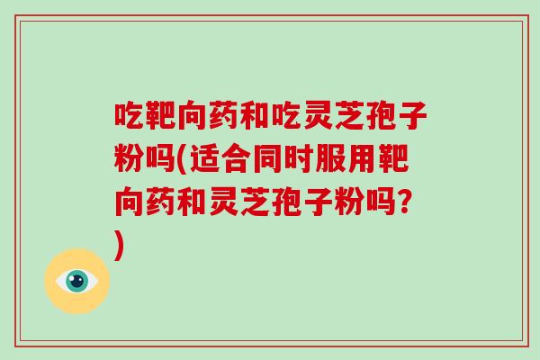 吃靶向药和吃灵芝孢子粉吗(适合同时服用靶向药和灵芝孢子粉吗？)