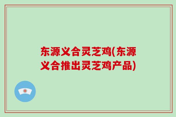 东源义合灵芝鸡(东源义合推出灵芝鸡产品) 东源义合灵芝鸡(东源义合推出灵芝鸡产品)