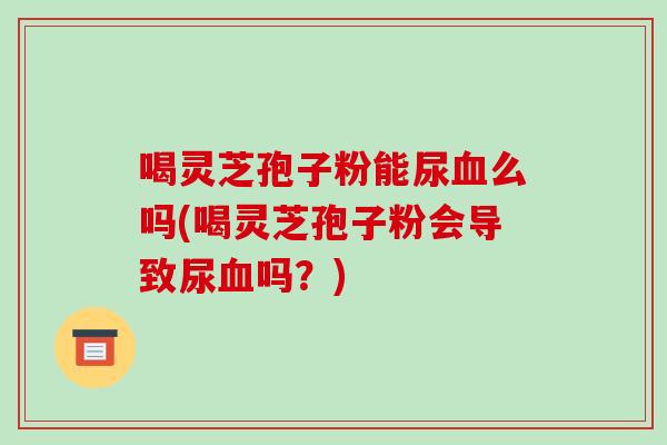 喝灵芝孢子粉能尿么吗(喝灵芝孢子粉会导致尿吗？)