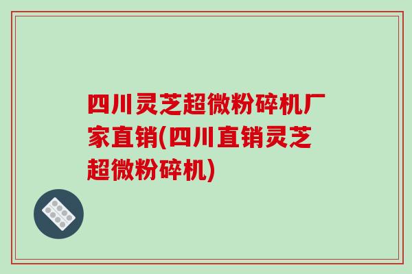 四川灵芝超微粉碎机厂家直销(四川直销灵芝超微粉碎机)