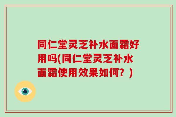 同仁堂灵芝补水面霜好用吗(同仁堂灵芝补水面霜使用效果如何？)