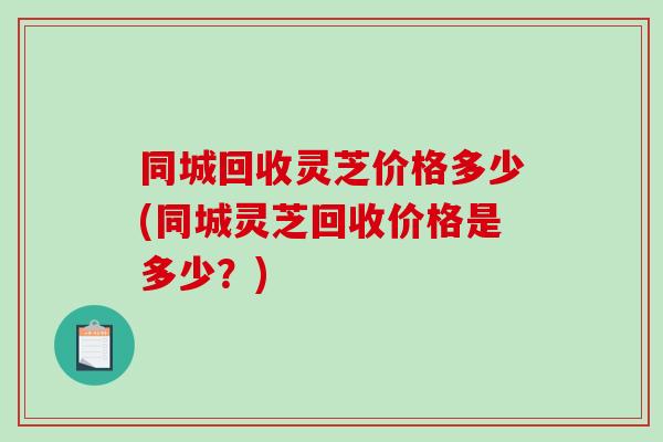 同城回收灵芝价格多少(同城灵芝回收价格是多少？)