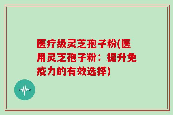 医疗级灵芝孢子粉(医用灵芝孢子粉：提升免疫力的有效选择)