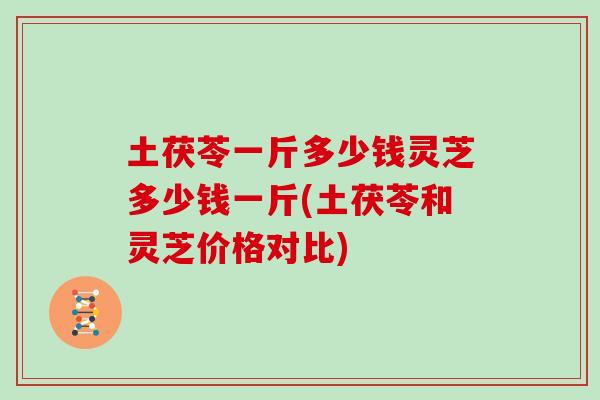 土茯苓一斤多少钱灵芝多少钱一斤(土茯苓和灵芝价格对比)