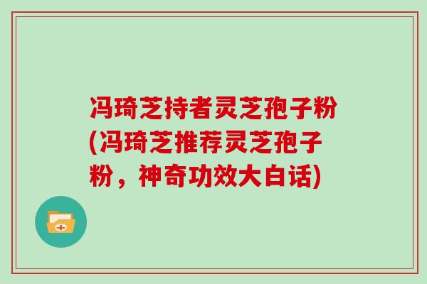 冯琦芝持者灵芝孢子粉(冯琦芝推荐灵芝孢子粉，神奇功效大白话)