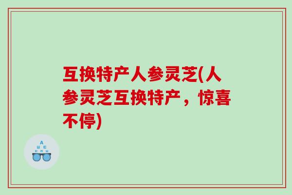 互换特产人参灵芝(人参灵芝互换特产，惊喜不停)