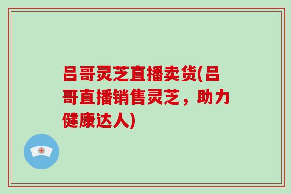 吕哥灵芝直播卖货(吕哥直播销售灵芝，助力健康达人)