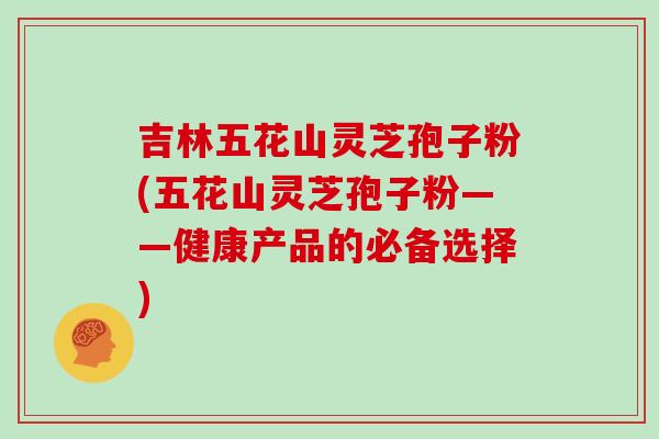 吉林五花山灵芝孢子粉(五花山灵芝孢子粉——健康产品的必备选择)