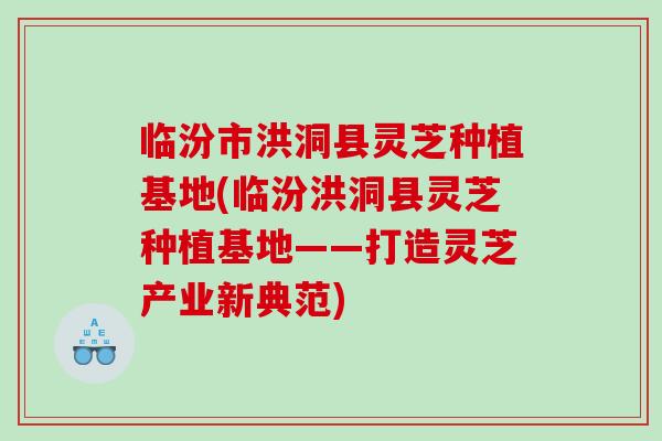 临汾市洪洞县灵芝种植基地(临汾洪洞县灵芝种植基地——打造灵芝产业新典范)