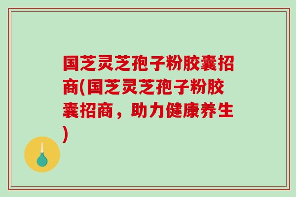 国芝灵芝孢子粉胶囊招商(国芝灵芝孢子粉胶囊招商，助力健康养生)