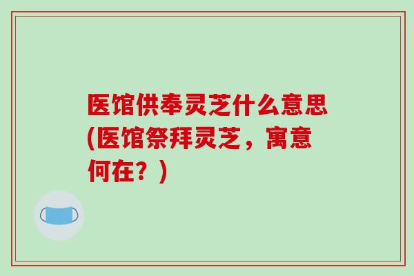 医馆供奉灵芝什么意思(医馆祭拜灵芝，寓意何在？)