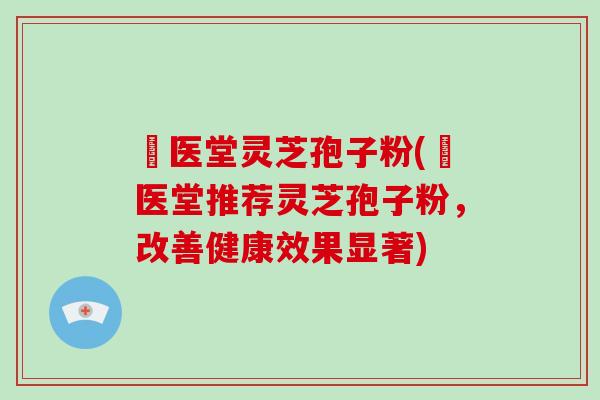 丗医堂灵芝孢子粉(丗医堂推荐灵芝孢子粉,改善健康效果显著) 丗医堂灵芝孢子粉(丗医堂推荐灵芝孢子粉,改善健康效果显著)
