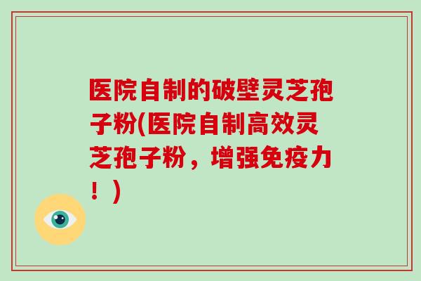 医院自制的破壁灵芝孢子粉(医院自制高效灵芝孢子粉，增强免疫力！)