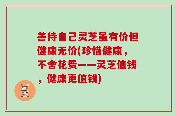 善待自己灵芝虽有价但健康无价(珍惜健康，不舍花费——灵芝值钱，健康更值钱)