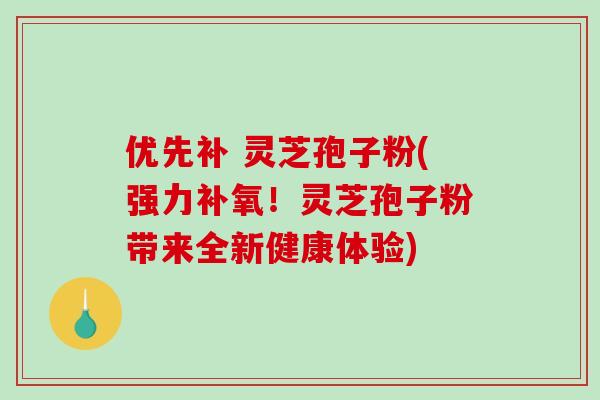 优先补 灵芝孢子粉(强力补氧！灵芝孢子粉带来全新健康体验)
