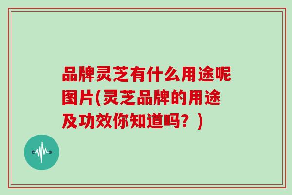 品牌灵芝有什么用途呢图片(灵芝品牌的用途及功效你知道吗?) 品牌灵芝有什么用途呢图片(灵芝品牌的用途及功效你知道吗?)