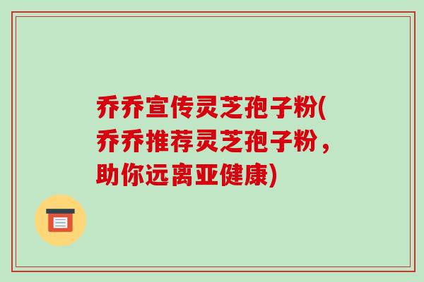 乔乔宣传灵芝孢子粉(乔乔推荐灵芝孢子粉，助你远离)