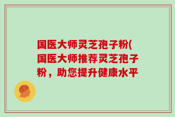 国医大师灵芝孢子粉(国医大师推荐灵芝孢子粉，助您提升健康水平