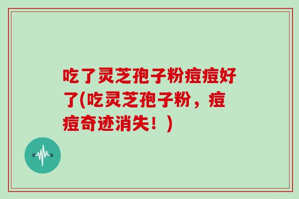 吃了灵芝孢子粉痘痘好了(吃灵芝孢子粉，痘痘奇迹消失！)
