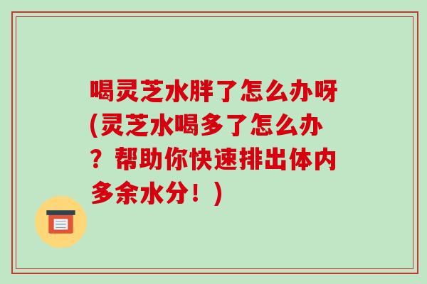 喝灵芝水胖了怎么办呀(灵芝水喝多了怎么办？帮助你快速排出体内多余水分！)