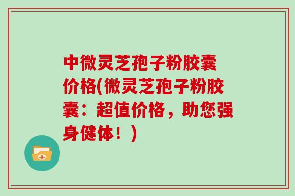 中微灵芝孢子粉胶囊 价格(微灵芝孢子粉胶囊：超值价格，助您强身健体！)