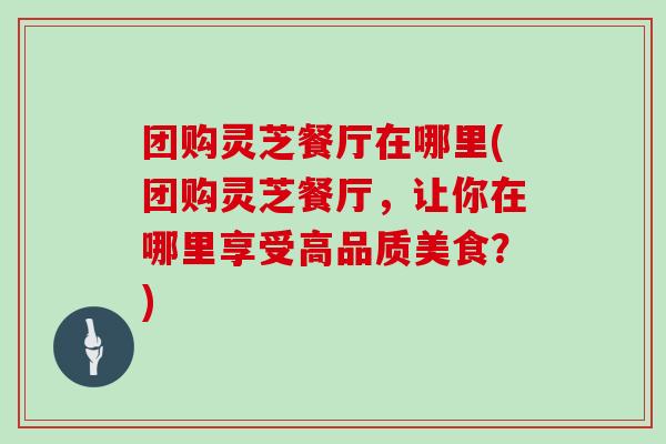 团购灵芝餐厅在哪里(团购灵芝餐厅，让你在哪里享受高品质美食？)