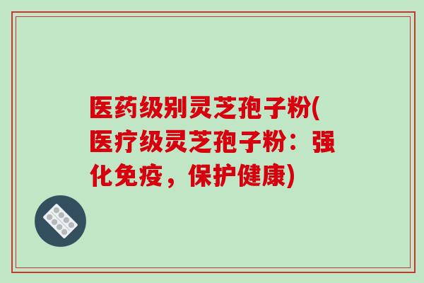 医药级别灵芝孢子粉(医疗级灵芝孢子粉:强化免疫,保护健康) 医药级别灵芝孢子粉(医疗级灵芝孢子粉:强化免疫,保护健康)