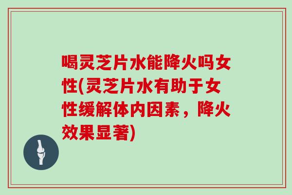 喝灵芝片水能降火吗女性(灵芝片水有助于女性缓解体内因素，降火效果显著)