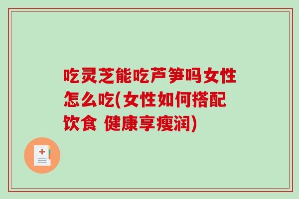 吃灵芝能吃芦笋吗女性怎么吃(女性如何搭配饮食 健康享瘦润)