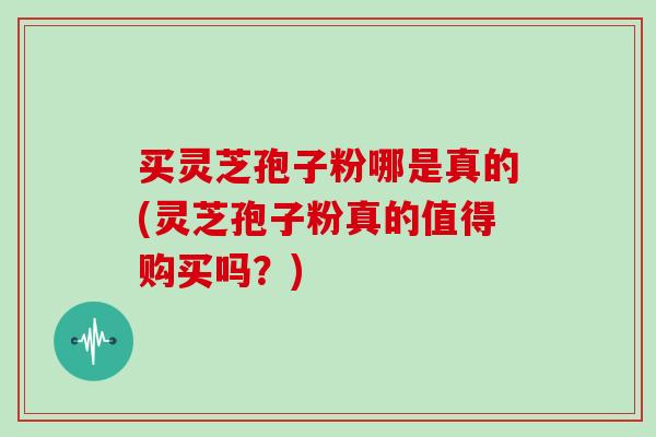 买灵芝孢子粉哪是真的(灵芝孢子粉真的值得购买吗？)
