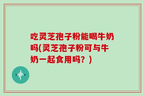 吃灵芝孢子粉能喝牛奶吗(灵芝孢子粉可与牛奶一起食用吗？)