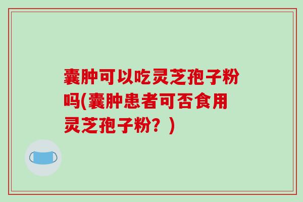 囊肿可以吃灵芝孢子粉吗(囊肿患者可否食用灵芝孢子粉？)