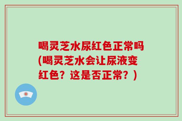 喝灵芝水尿红色正常吗(喝灵芝水会让尿液变红色?这是否正常?) 喝灵芝水尿红色正常吗(喝灵芝水会让尿液变红色?这是否正常?)