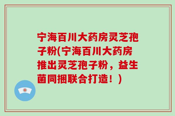 宁海百川大药房灵芝孢子粉(宁海百川大药房推出灵芝孢子粉，益生菌同捆联合打造！)