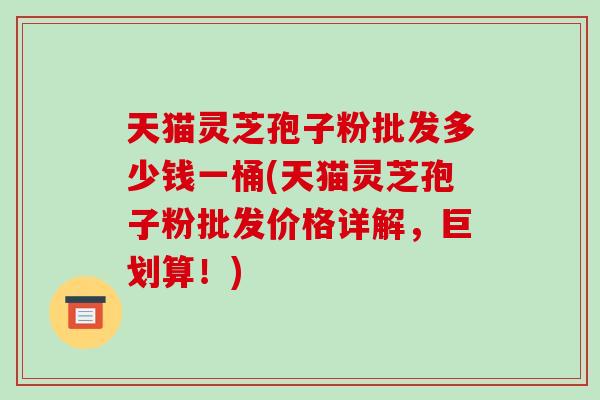 天猫灵芝孢子粉批发多少钱一桶(天猫灵芝孢子粉批发价格详解，巨划算！)